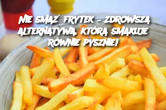 Nie smaż frytek – zdrowsza alternatywa, która smakuje równie pysznie!